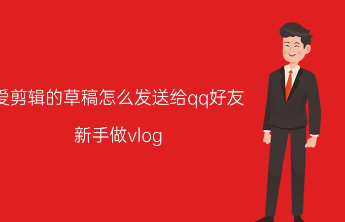 爱剪辑的草稿怎么发送给qq好友 新手做vlog,前期剪辑有些什么需要注意的？